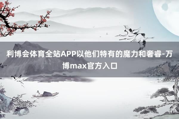 利博会体育全站APP以他们特有的魔力和奢睿-万博max官方入口