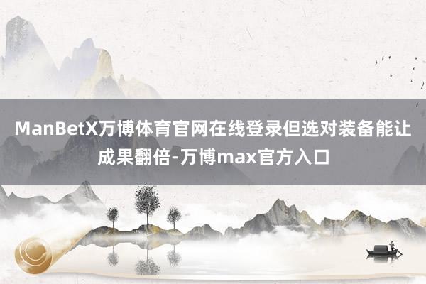 ManBetX万博体育官网在线登录但选对装备能让成果翻倍-万博max官方入口