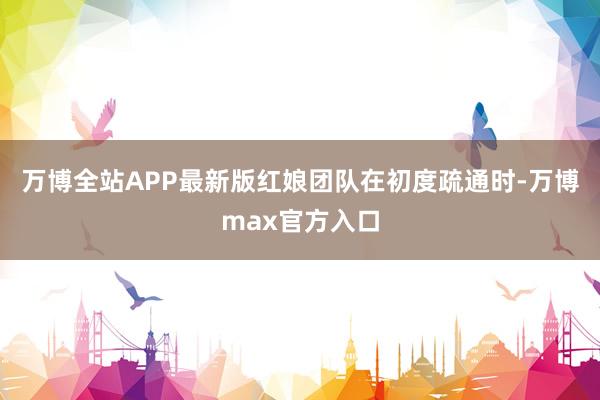 万博全站APP最新版红娘团队在初度疏通时-万博max官方入口