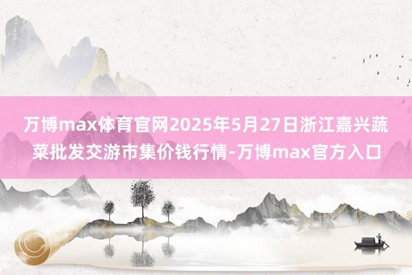 万博max体育官网2025年5月27日浙江嘉兴蔬菜批发交游市集价钱行情-万博max官方入口