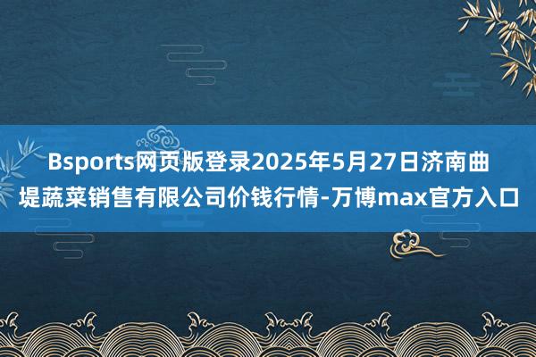 Bsports网页版登录2025年5月27日济南曲堤蔬菜销售有限公司价钱行情-万博max官方入口