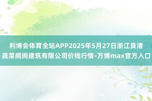 利博会体育全站APP2025年5月27日浙江良渚蔬菜阛阓建筑有限公司价钱行情-万博max官方入口