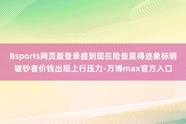 Bsports网页版登录提到现在险些莫得迹象标明破钞者价钱出现上行压力-万博max官方入口