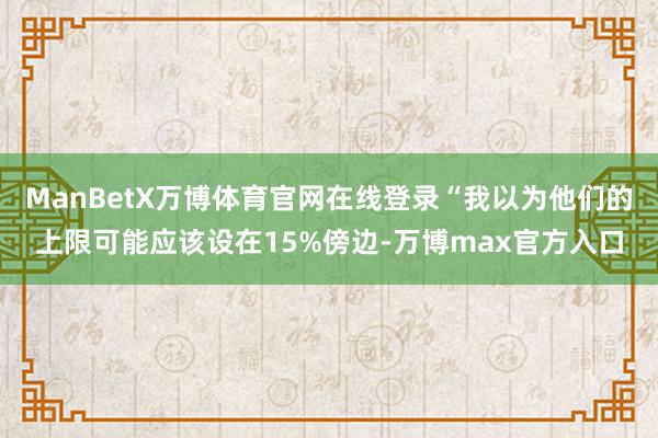 ManBetX万博体育官网在线登录“我以为他们的上限可能应该设在15%傍边-万博max官方入口