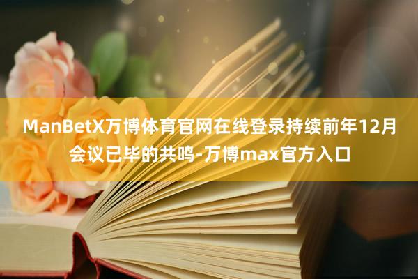 ManBetX万博体育官网在线登录持续前年12月会议已毕的共鸣-万博max官方入口