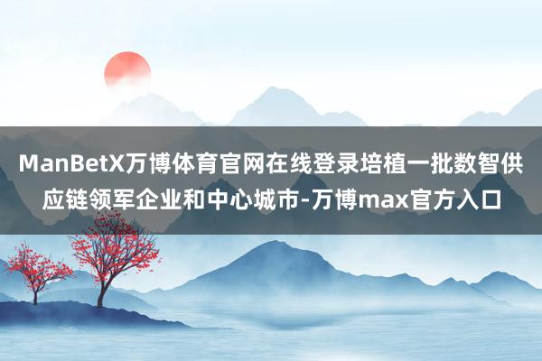 ManBetX万博体育官网在线登录培植一批数智供应链领军企业和中心城市-万博max官方入口