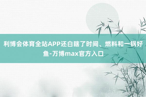 利博会体育全站APP还白瞎了时间、燃料和一锅好鱼-万博max官方入口