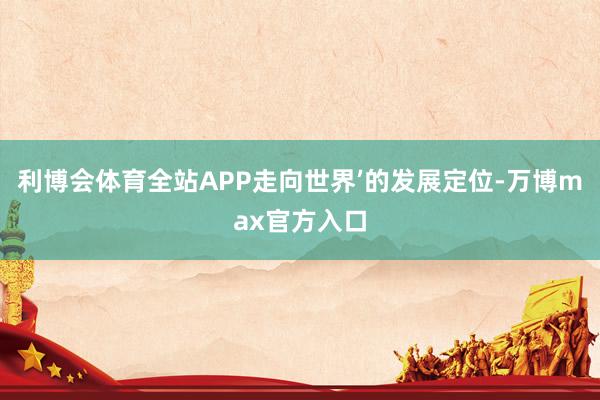 利博会体育全站APP走向世界’的发展定位-万博max官方入口