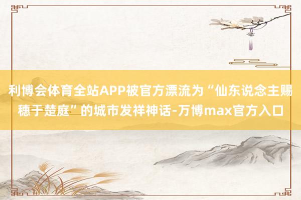 利博会体育全站APP被官方漂流为“仙东说念主赐穗于楚庭”的城市发祥神话-万博max官方入口
