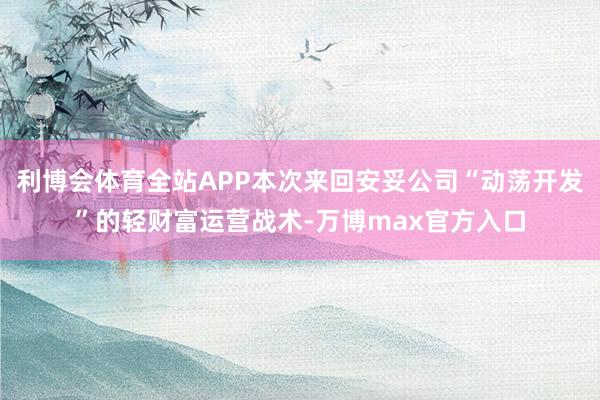 利博会体育全站APP本次来回安妥公司“动荡开发”的轻财富运营战术-万博max官方入口