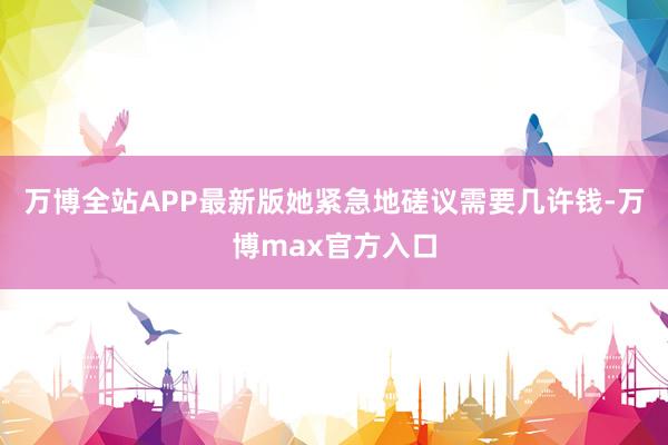 万博全站APP最新版她紧急地磋议需要几许钱-万博max官方入口