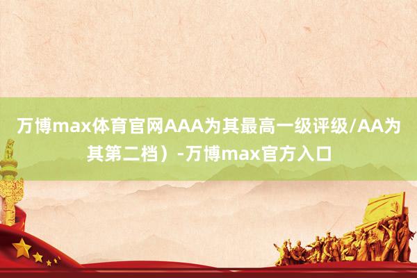 万博max体育官网AAA为其最高一级评级/AA为其第二档）-万博max官方入口