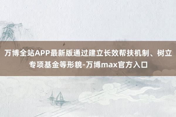 万博全站APP最新版通过建立长效帮扶机制、树立专项基金等形貌-万博max官方入口