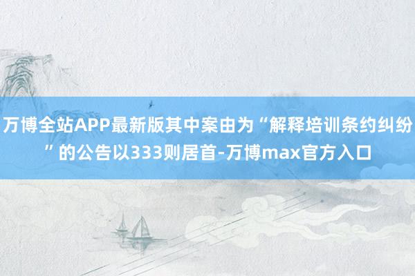 万博全站APP最新版其中案由为“解释培训条约纠纷”的公告以333则居首-万博max官方入口