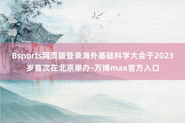 Bsports网页版登录海外基础科学大会于2023岁首次在北京举办-万博max官方入口