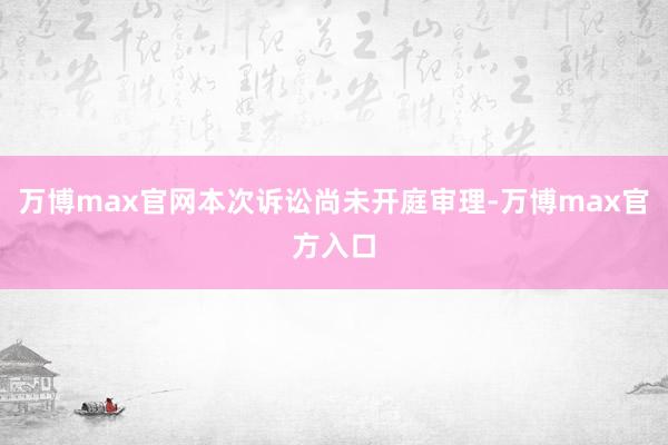 万博max官网本次诉讼尚未开庭审理-万博max官方入口