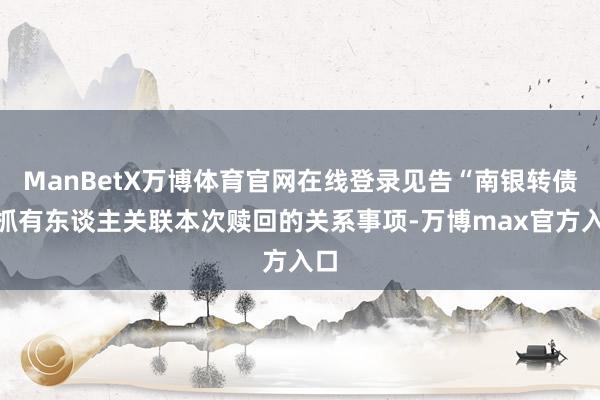ManBetX万博体育官网在线登录见告“南银转债”抓有东谈主关联本次赎回的关系事项-万博max官方入口