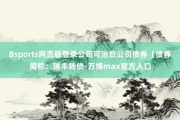 Bsports网页版登录公司可治愈公司债券(债券简称:瑞丰转债-万博max官方入口