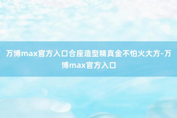万博max官方入口合座造型精真金不怕火大方-万博max官方入口