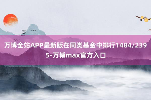 万博全站APP最新版在同类基金中排行1484/2395-万博max官方入口