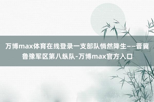 万博max体育在线登录一支部队悄然降生——晋冀鲁豫军区第八纵队-万博max官方入口