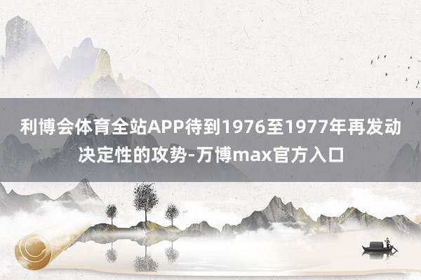 利博会体育全站APP待到1976至1977年再发动决定性的攻势-万博max官方入口