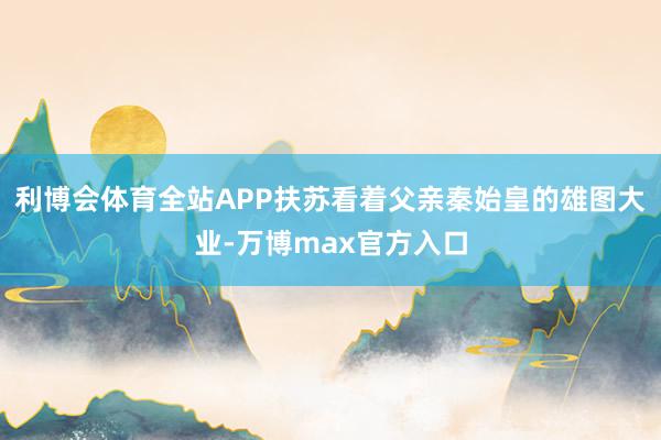 利博会体育全站APP扶苏看着父亲秦始皇的雄图大业-万博max官方入口