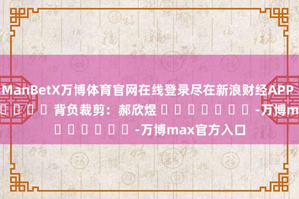 ManBetX万博体育官网在线登录尽在新浪财经APP            						背负裁剪：郝欣煜 							-万博max官方入口