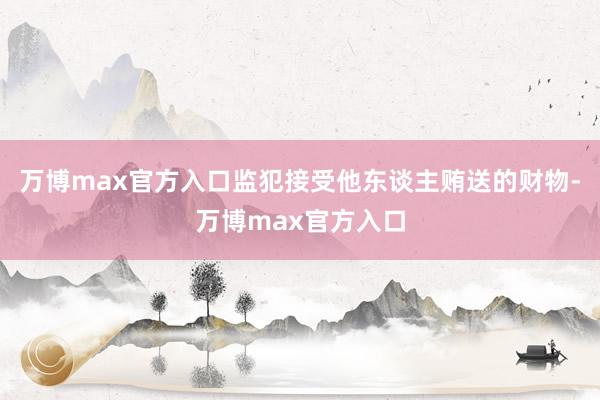 万博max官方入口监犯接受他东谈主贿送的财物-万博max官方入口
