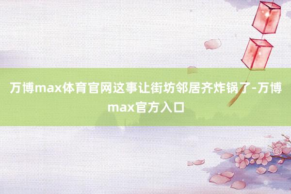 万博max体育官网这事让街坊邻居齐炸锅了-万博max官方入口