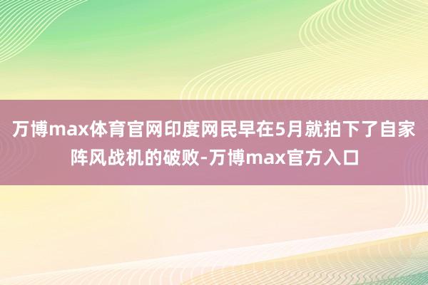 万博max体育官网印度网民早在5月就拍下了自家阵风战机的破败-万博max官方入口