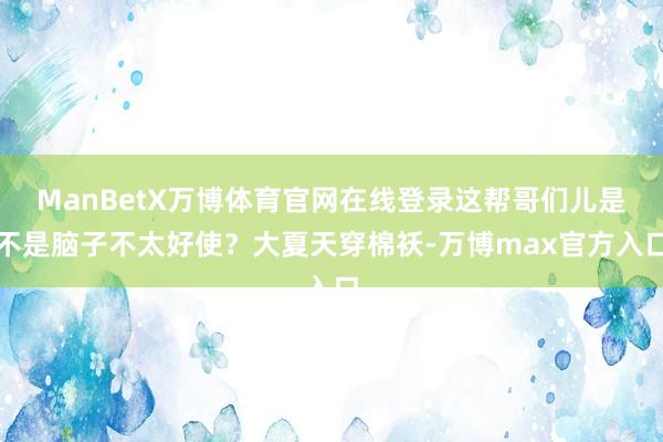 ManBetX万博体育官网在线登录这帮哥们儿是不是脑子不太好使？大夏天穿棉袄-万博max官方入口