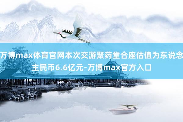 万博max体育官网本次交游聚药堂合座估值为东说念主民币6.6亿元-万博max官方入口