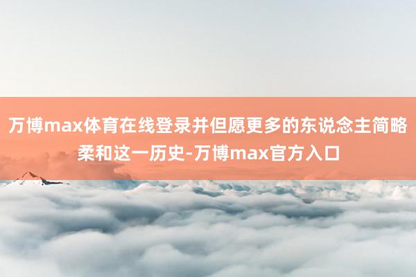 万博max体育在线登录并但愿更多的东说念主简略柔和这一历史-万博max官方入口