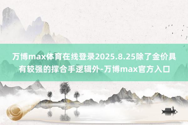 万博max体育在线登录2025.8.25除了金价具有较强的撑合手逻辑外-万博max官方入口