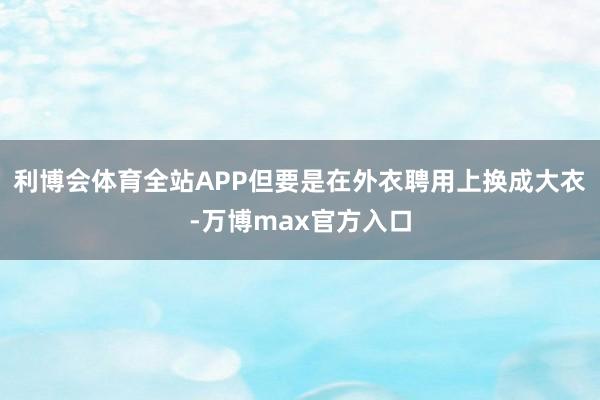 利博会体育全站APP但要是在外衣聘用上换成大衣-万博max官方入口