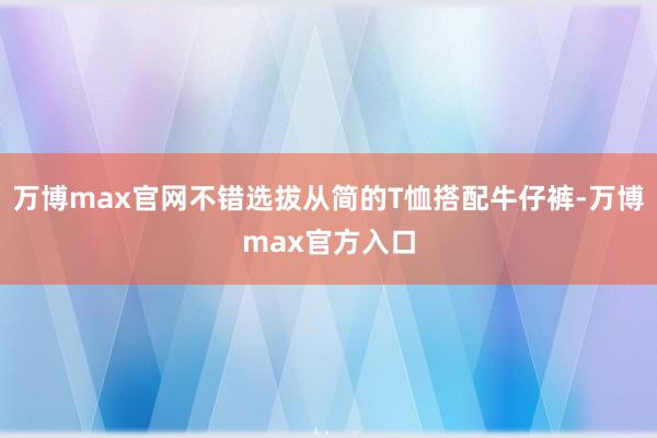 万博max官网不错选拔从简的T恤搭配牛仔裤-万博max官方入口