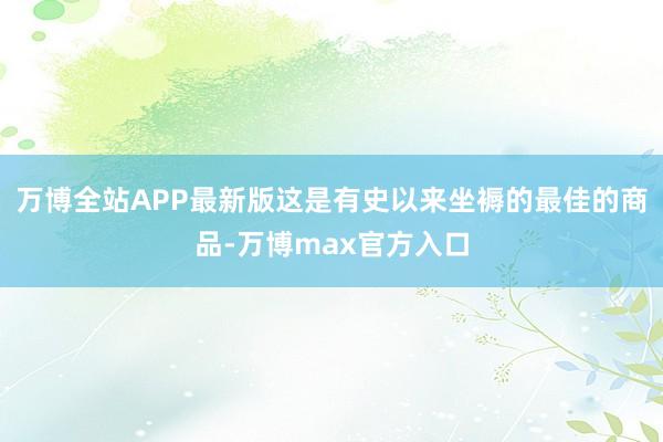 万博全站APP最新版这是有史以来坐褥的最佳的商品-万博max官方入口