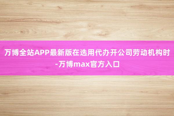 万博全站APP最新版在选用代办开公司劳动机构时-万博max官方入口