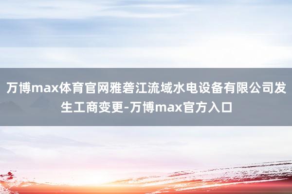 万博max体育官网雅砻江流域水电设备有限公司发生工商变更-万博max官方入口