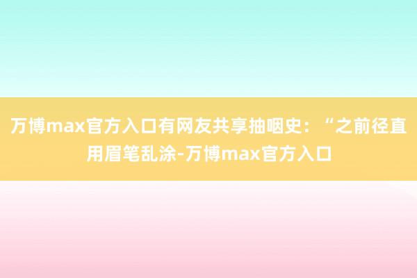 万博max官方入口有网友共享抽咽史：“之前径直用眉笔乱涂-万博max官方入口