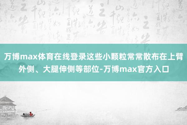万博max体育在线登录这些小颗粒常常散布在上臂外侧、大腿伸侧等部位-万博max官方入口