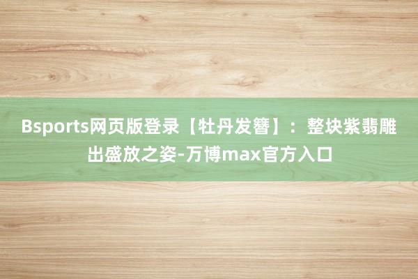 Bsports网页版登录【牡丹发簪】：整块紫翡雕出盛放之姿-万博max官方入口