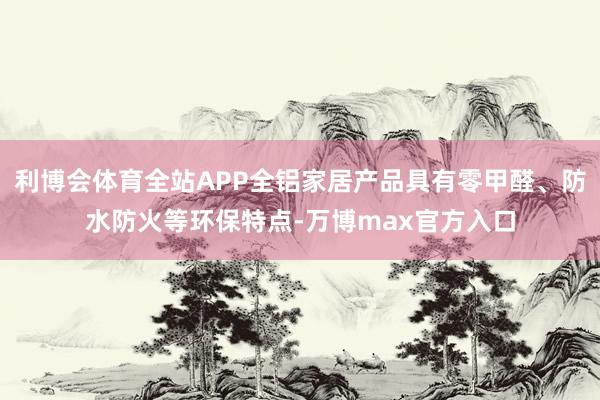 利博会体育全站APP全铝家居产品具有零甲醛、防水防火等环保特点-万博max官方入口