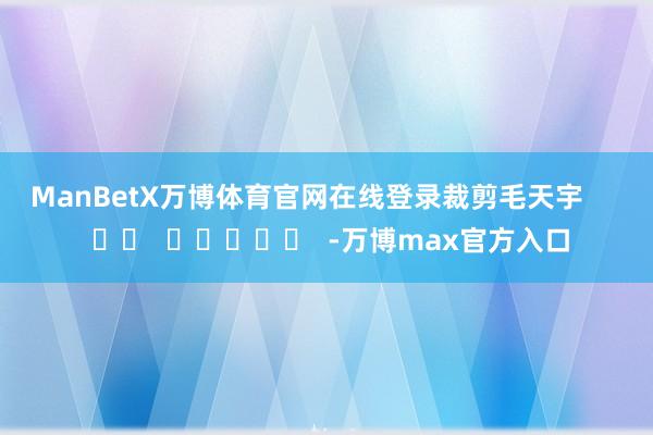 ManBetX万博体育官网在线登录　　裁剪毛天宇      		  					  -万博max官方入口