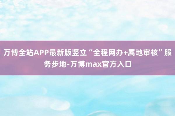 万博全站APP最新版竖立“全程网办+属地审核”服务步地-万博max官方入口