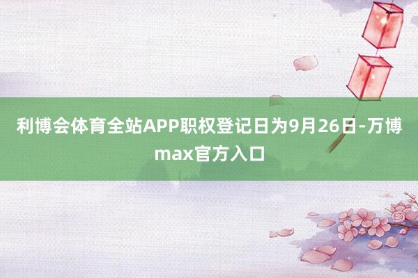 利博会体育全站APP职权登记日为9月26日-万博max官方入口