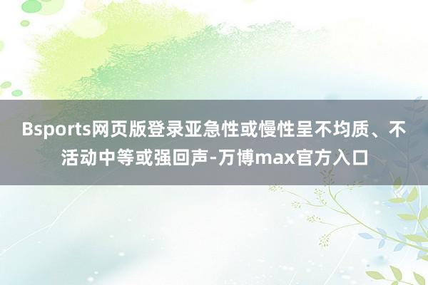 Bsports网页版登录亚急性或慢性呈不均质、不活动中等或强回声-万博max官方入口
