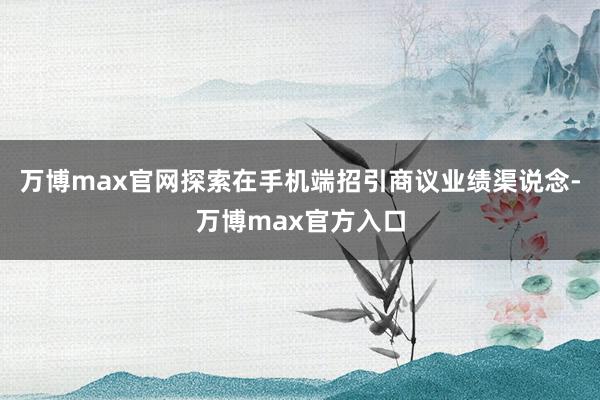 万博max官网探索在手机端招引商议业绩渠说念-万博max官方入口