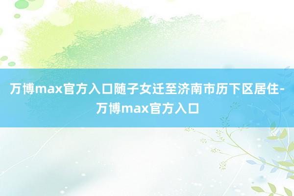 万博max官方入口随子女迁至济南市历下区居住-万博max官方入口